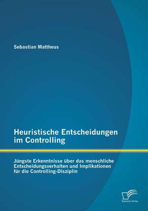 Heuristische Entscheidungen Im Controlling: Jungste Erkenntnisse Uber Das Menschliche Entscheidungsverhalten Und Implikationen Fur Die Controlling-Dis de Sebastian Mattheus