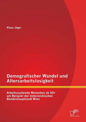 Demografischer Wandel Und Altersarbeitslosigkeit: Arbeitssuchende Menschen AB 50+ Am Beispiel Der Osterreichischen Bundeshauptstadt Wien de Klaus Jäger