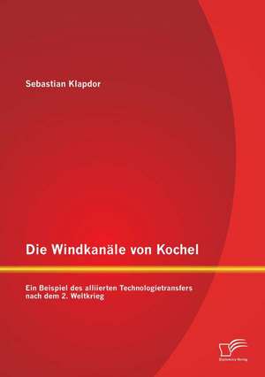 Die Windkanale Von Kochel: Ein Beispiel Des Alliierten Technologietransfers Nach Dem 2. Weltkrieg de Sebastian Klapdor