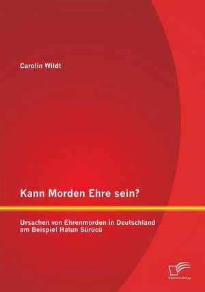 Kann Morden Ehre Sein? Ursachen Von Ehrenmorden in Deutschland Am Beispiel Hatun Surucu: Ein Ratgeber Zur Praventivarbeit Im Schulischen Kontext de Carolin Wildt