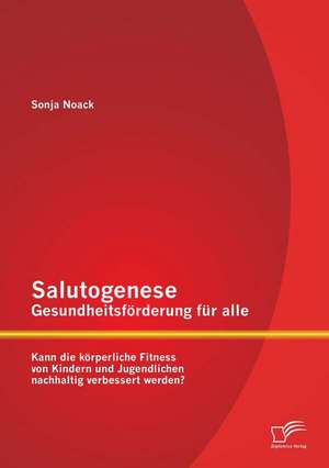 Salutogenese - Gesundheitsforderung Fur Alle: Kann Die Korperliche Fitness Von Kindern Und Jugendlichen Nachhaltig Verbessert Werden? de Sonja Noack