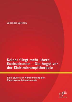 Keiner Fliegt Mehr Ubers Kuckucksnest - Die Angst VOR Der Elektrokrampftherapie: Eine Studie Zur Wahrnehmung Der Elektrokonvulsionstherapie de Johannes Jarchow