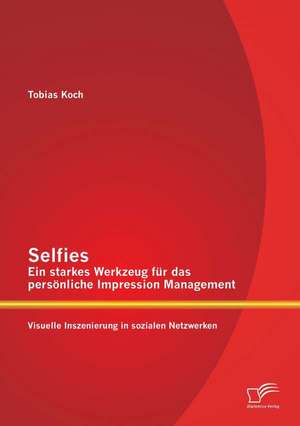 Selfies - Ein Starkes Werkzeug Fur Das Personliche Impression Management: Visuelle Inszenierung in Sozialen Netzwerken de Tobias Koch