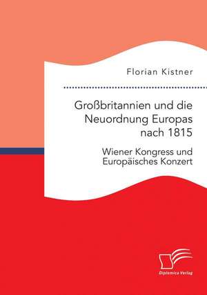 Grossbritannien Und Die Neuordnung Europas Nach 1815: Wiener Kongress Und Europaisches Konzert de Florian Kistner