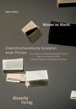 Wissen Ist Macht. Erkenntnistheoretische Spielarten Eines Prinzips: Eine Wissenschaftsphilosopische Studie Uber Ein Atypisches Bild Epistemologischer de Karin Ulrich