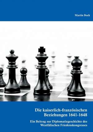 Die Kaiserlich-Franzosischen Beziehungen 1641-1648: Ein Beitrag Zur Diplomatiegeschichte Des Westfalischen Friedenskongresses de Martin Bock