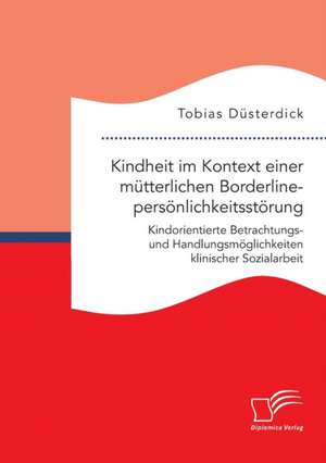 Kindheit im Kontext einer mütterlichen Borderlinepersönlichkeitsstörung. Kindorientierte Betrachtungs- und Handlungsmöglichkeiten klinischer Sozialarbeit de Tobias Düsterdick