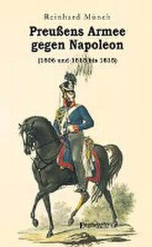 Preußens Armee gegen Napoleon (1806 und 1813 bis 1815) de Reinhard Münch