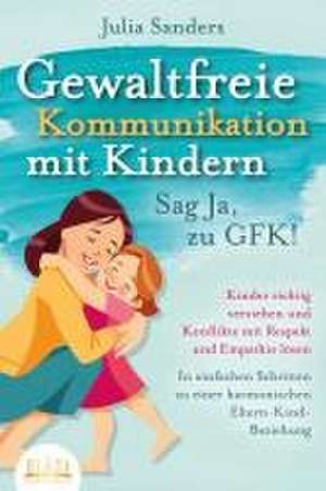 GEWALTFREIE KOMMUNIKATION MIT KINDERN - Sag Ja, zu GFK!: Kinder richtig verstehen und Konflikte mit Respekt und Empathie lösen - In einfachen Schritten zu einer harmonischen Eltern-Kind-Beziehung de Julia Sanders