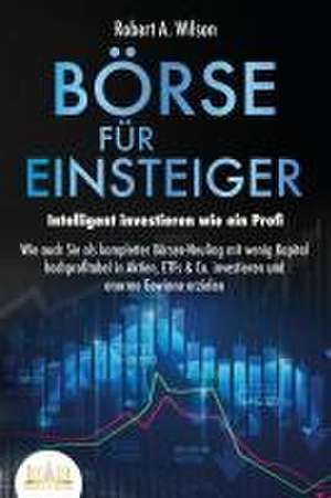 BÖRSE FÜR EINSTEIGER - Intelligent investieren wie ein Profi: Wie auch Sie als kompletter Börsen-Neuling mit wenig Kapital hochprofitabel in Aktien, ETFs & Co. investieren und enorme Gewinne erzielen de Robert A. Wilson