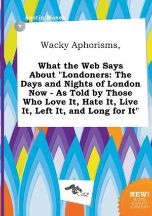 Wacky Aphorisms, What the Web Says about Londoners: The Days and Nights of London Now - As Told by Those Who Love It, Hate It, Live It, Left It, and de Austin Maxey