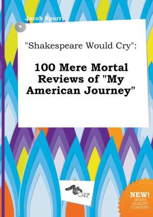 Shakespeare Would Cry: 100 Mere Mortal Reviews of My American Journey de Jacob Spurr