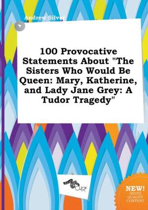 100 Provocative Statements about the Sisters Who Would Be Queen: Mary, Katherine, and Lady Jane Grey: A Tudor Tragedy de Andrew Silver