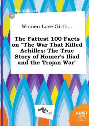 Women Love Girth... the Fattest 100 Facts on the War That Killed Achilles: The True Story of Homer's Iliad and the Trojan War de Daniel Silver