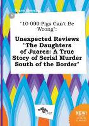 10 000 Pigs Can't Be Wrong: Unexpected Reviews the Daughters of Juarez: A True Story of Serial Murder South of the Border de Grace Eberding