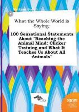 What the Whole World Is Saying: 100 Sensational Statements about Reaching the Animal Mind: Clicker Training and What It Teaches Us about All Animals de Matthew Scarth