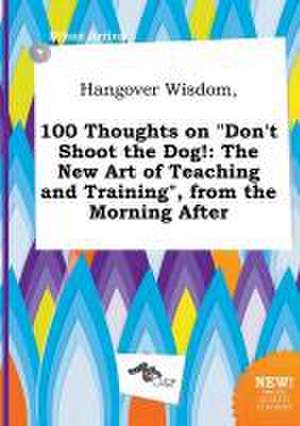 Hangover Wisdom, 100 Thoughts on Don't Shoot the Dog!: The New Art of Teaching and Training, from the Morning After de Ethan Arring