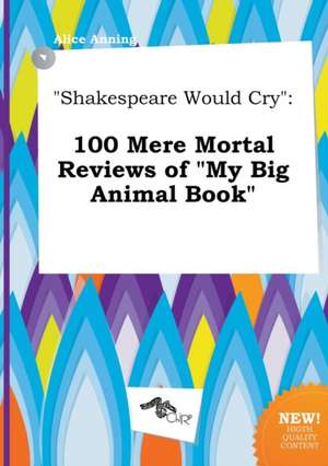 Shakespeare Would Cry: 100 Mere Mortal Reviews of My Big Animal Book de Alice Anning