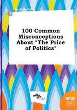 100 Common Misconceptions about the Price of Politics de Jonathan Spurr