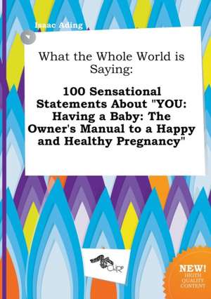 What the Whole World Is Saying: 100 Sensational Statements about You: Having a Baby: The Owner's Manual to a Happy and Healthy Pregnancy de Isaac Ading