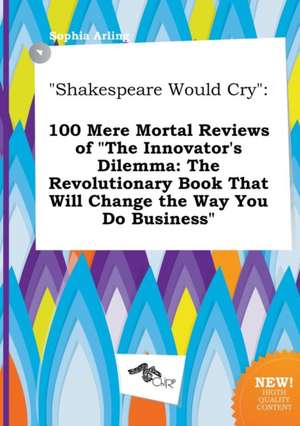 Shakespeare Would Cry: 100 Mere Mortal Reviews of the Innovator's Dilemma: The Revolutionary Book That Will Change the Way You Do Business de Sophia Arling