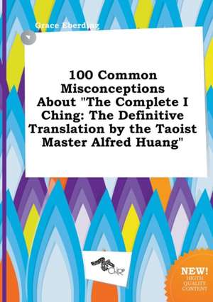 100 Common Misconceptions about the Complete I Ching: The Definitive Translation by the Taoist Master Alfred Huang de Grace Eberding