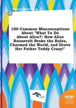 100 Common Misconceptions about What to Do about Alice?: How Alice Roosevelt Broke the Rules, Charmed the World, and Drove Her Father Teddy Crazy! de Samuel Brenting