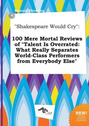 Shakespeare Would Cry: 100 Mere Mortal Reviews of Talent Is Overrated: What Really Separates World-Class Performers from Everybody Else de Samuel Eberding