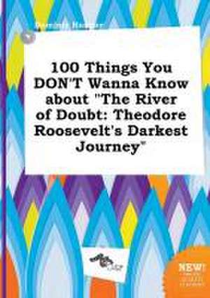 100 Things You Don't Wanna Know about the River of Doubt: Theodore Roosevelt's Darkest Journey de Dominic Hannay