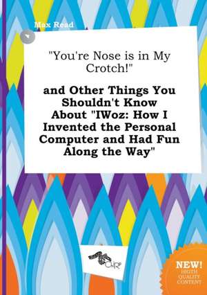 You're Nose Is in My Crotch! and Other Things You Shouldn't Know about Iwoz: How I Invented the Personal Computer and Had Fun Along the Way de Max Read