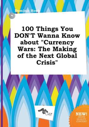 100 Things You Don't Wanna Know about Currency Wars: The Making of the Next Global Crisis de Dominic Hook