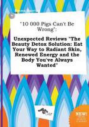 10 000 Pigs Can't Be Wrong: Unexpected Reviews the Beauty Detox Solution: Eat Your Way to Radiant Skin, Renewed Energy and the Body You've Always de Emma Burring