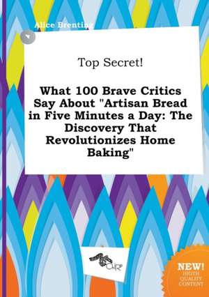 Top Secret! What 100 Brave Critics Say about Artisan Bread in Five Minutes a Day: The Discovery That Revolutionizes Home Baking de Alice Brenting