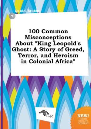 100 Common Misconceptions about King Leopold's Ghost: A Story of Greed, Terror, and Heroism in Colonial Africa de Daniel Stubbs