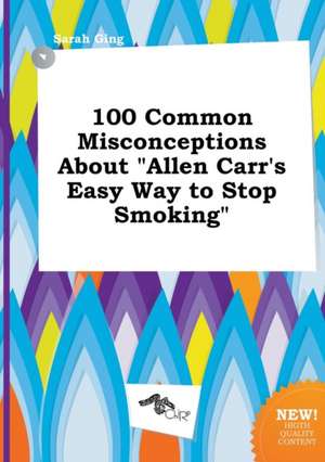 100 Common Misconceptions about Allen Carr's Easy Way to Stop Smoking de Sarah Ging