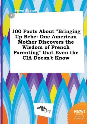 100 Facts about Bringing Up Bebe: One American Mother Discovers the Wisdom of French Parenting That Even the CIA Doesn't Know de Jason Payne