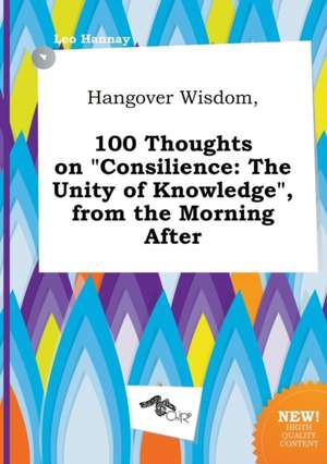 Hangover Wisdom, 100 Thoughts on Consilience: The Unity of Knowledge, from the Morning After de Leo Hannay