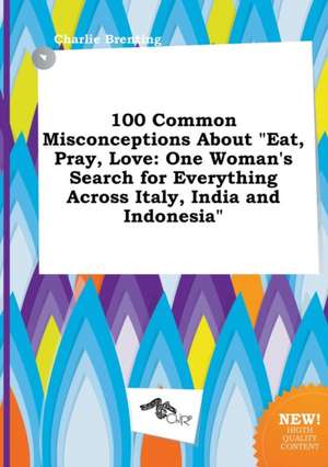 100 Common Misconceptions about Eat, Pray, Love: One Woman's Search for Everything Across Italy, India and Indonesia de Charlie Brenting