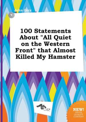 100 Statements about All Quiet on the Western Front That Almost Killed My Hamster de John Orry