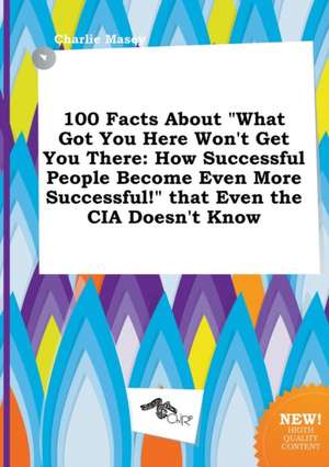 100 Facts about What Got You Here Won't Get You There: How Successful People Become Even More Successful! That Even the CIA Doesn't Know de Charlie Masey