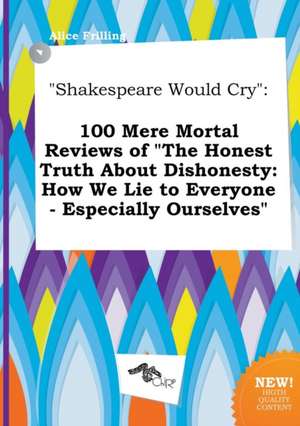 Shakespeare Would Cry: 100 Mere Mortal Reviews of the Honest Truth about Dishonesty: How We Lie to Everyone - Especially Ourselves de Alice Frilling