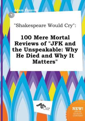 Shakespeare Would Cry: 100 Mere Mortal Reviews of JFK and the Unspeakable: Why He Died and Why It Matters de Adam Finning