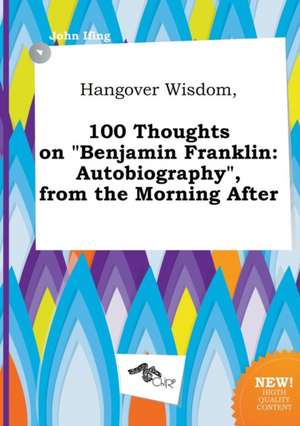 Hangover Wisdom, 100 Thoughts on Benjamin Franklin: Autobiography, from the Morning After de John Ifing