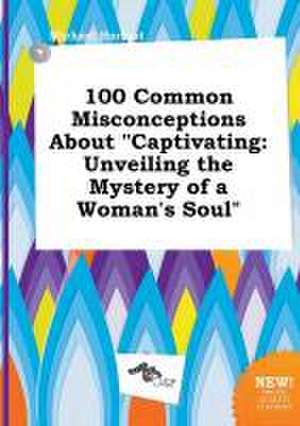 100 Common Misconceptions about Captivating: Unveiling the Mystery of a Woman's Soul de Michael Harfoot