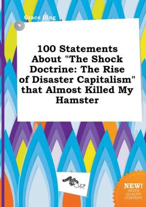 100 Statements about the Shock Doctrine: The Rise of Disaster Capitalism That Almost Killed My Hamster de Grace Ifing