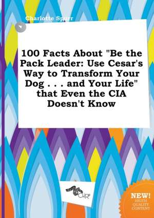 100 Facts about Be the Pack Leader: Use Cesar's Way to Transform Your Dog . . . and Your Life That Even the CIA Doesn't Know de Charlotte Spurr