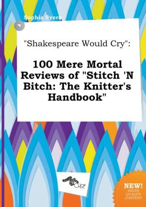 Shakespeare Would Cry: 100 Mere Mortal Reviews of Stitch 'n Bitch: The Knitter's Handbook de Sophia Syers