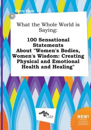 What the Whole World Is Saying: 100 Sensational Statements about Women's Bodies, Women's Wisdom: Creating Physical and Emotional Health and Healing de Chris Peak