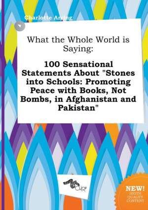 What the Whole World Is Saying: 100 Sensational Statements about Stones Into Schools: Promoting Peace with Books, Not Bombs, in Afghanistan and Pakis de Charlotte Arring