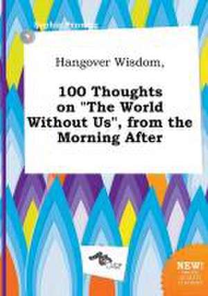 Hangover Wisdom, 100 Thoughts on the World Without Us, from the Morning After de Sophia Penning